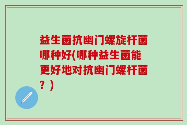 益生菌抗幽门螺旋杆菌哪种好(哪种益生菌能更好地对抗幽门螺杆菌？)