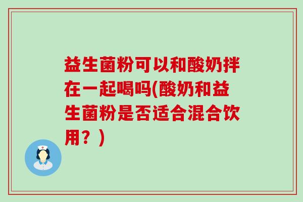 益生菌粉可以和酸奶拌在一起喝吗(酸奶和益生菌粉是否适合混合饮用？)
