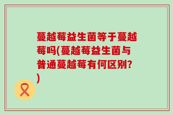 蔓越莓益生菌等于蔓越莓吗(蔓越莓益生菌与普通蔓越莓有何区别？)