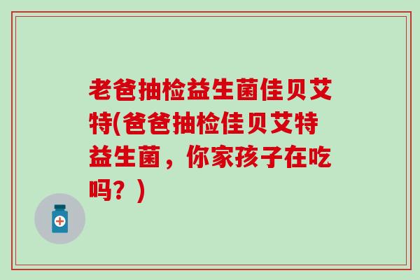 老爸抽检益生菌佳贝艾特(爸爸抽检佳贝艾特益生菌，你家孩子在吃吗？)