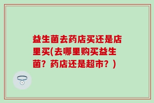 益生菌去药店买还是店里买(去哪里购买益生菌？药店还是超市？)