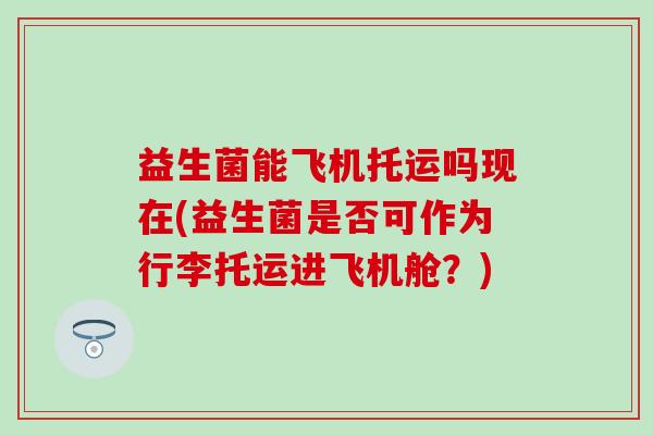 益生菌能飞机托运吗现在(益生菌是否可作为行李托运进飞机舱？)