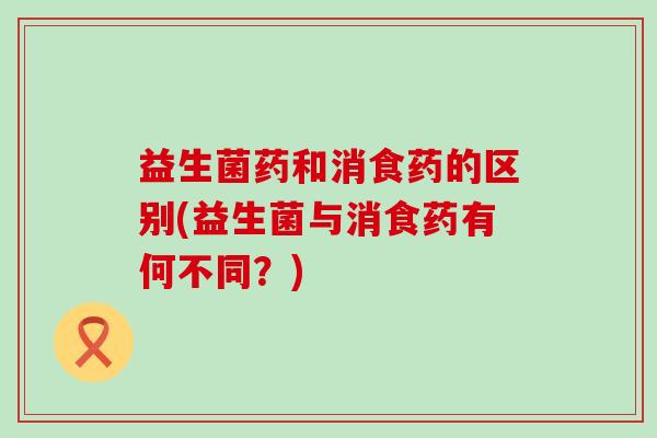 益生菌药和消食药的区别(益生菌与消食药有何不同？)