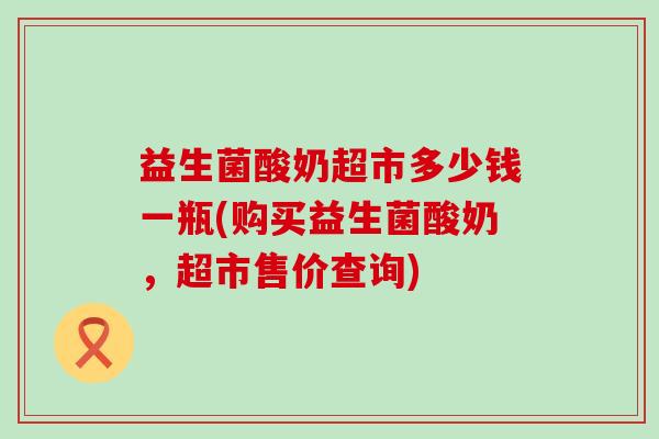 益生菌酸奶超市多少钱一瓶(购买益生菌酸奶，超市售价查询)
