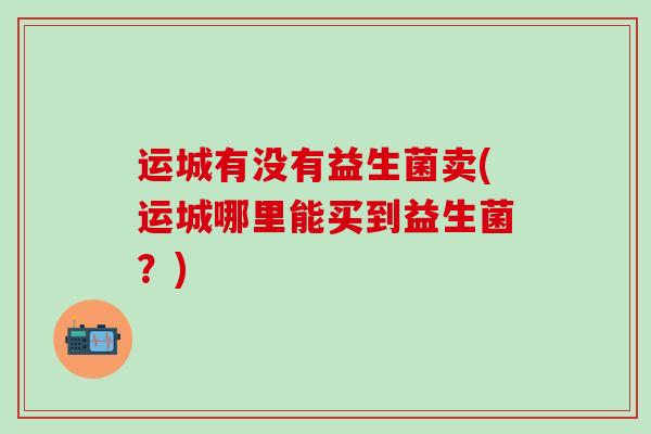 运城有没有益生菌卖(运城哪里能买到益生菌？)