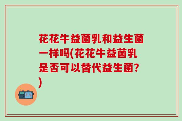 花花牛益菌乳和益生菌一样吗(花花牛益菌乳是否可以替代益生菌?) 花花牛益菌乳和益生菌一样吗(花花牛益菌乳是否可以替代益生菌?)