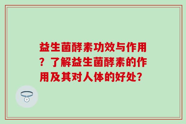益生菌酵素功效与作用？了解益生菌酵素的作用及其对人体的好处？