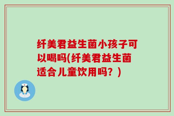 纤美君益生菌小孩子可以喝吗(纤美君益生菌适合儿童饮用吗？)