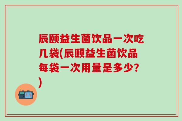 辰颐益生菌饮品一次吃几袋(辰颐益生菌饮品每袋一次用量是多少？)