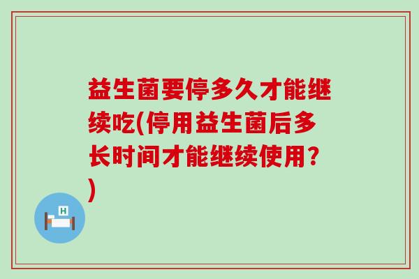 益生菌要停多久才能继续吃(停用益生菌后多长时间才能继续使用？)