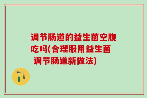 调节肠道的益生菌空腹吃吗(合理服用益生菌 调节肠道新做法)