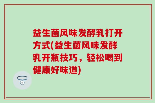 益生菌风味发酵乳打开方式(益生菌风味发酵乳开瓶技巧,轻松喝到健康好味道) 益生菌风味发酵乳打开方式(益生菌风味发酵乳开瓶技巧,轻松喝到健康好味道)