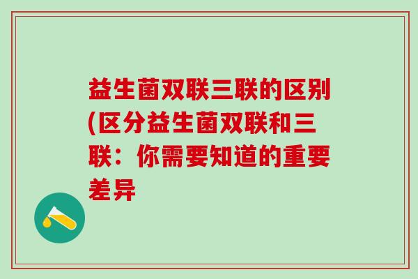 益生菌双联三联的区别(区分益生菌双联和三联：你需要知道的重要差异