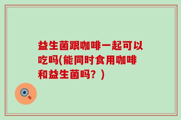 益生菌跟咖啡一起可以吃吗(能同时食用咖啡和益生菌吗？)