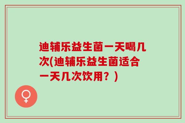 迪辅乐益生菌一天喝几次(迪辅乐益生菌适合一天几次饮用？)