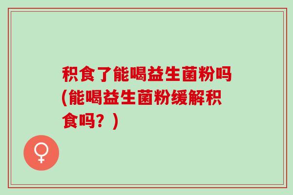 积食了能喝益生菌粉吗(能喝益生菌粉缓解积食吗？)