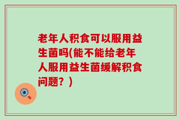 老年人积食可以服用益生菌吗(能不能给老年人服用益生菌缓解积食问题？)