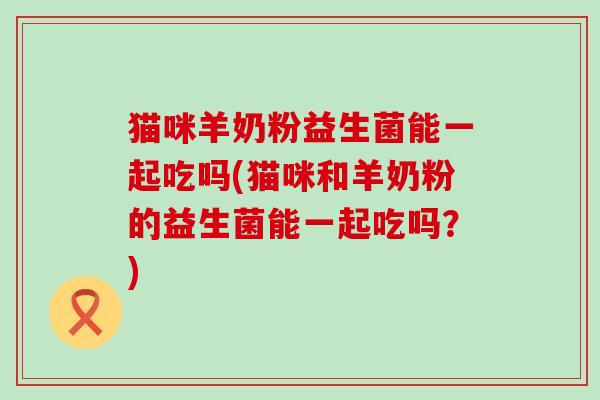 猫咪羊奶粉益生菌能一起吃吗(猫咪和羊奶粉的益生菌能一起吃吗？)