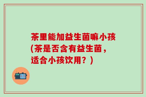 茶里能加益生菌嘛小孩(茶是否含有益生菌，适合小孩饮用？)