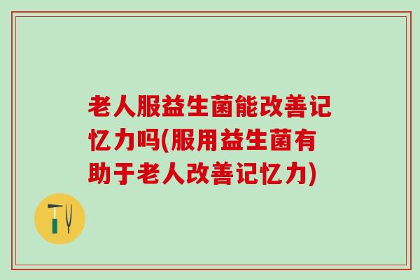 老人服益生菌能改善记忆力吗(服用益生菌有助于老人改善记忆力)