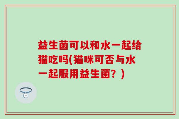 益生菌可以和水一起给猫吃吗(猫咪可否与水一起服用益生菌？)