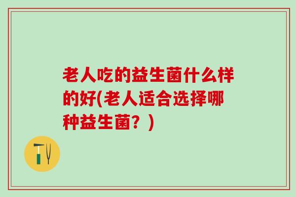 老人吃的益生菌什么样的好(老人适合选择哪种益生菌？)