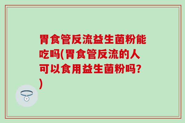 胃食管反流益生菌粉能吃吗(胃食管反流的人可以食用益生菌粉吗？)