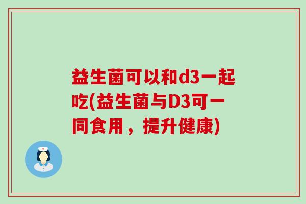 益生菌可以和d3一起吃(益生菌与D3可一同食用，提升健康)