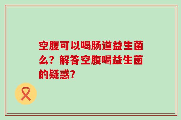 空腹可以喝肠道益生菌么？解答空腹喝益生菌的疑惑？