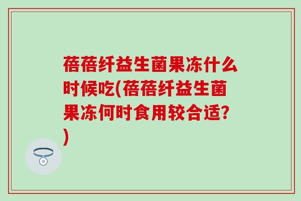 蓓蓓纤益生菌果冻什么时候吃(蓓蓓纤益生菌果冻何时食用较合适？)