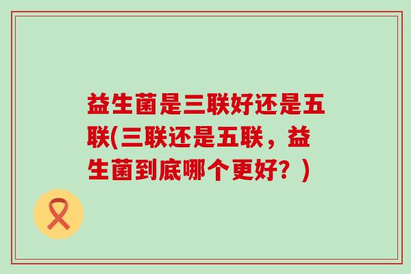 益生菌是三联好还是五联(三联还是五联，益生菌到底哪个更好？)