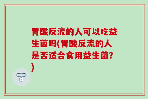 胃酸反流的人可以吃益生菌吗(胃酸反流的人是否适合食用益生菌？)