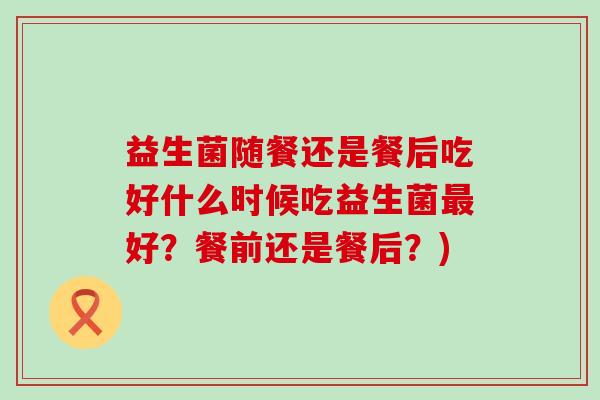 益生菌随餐还是餐后吃好什么时候吃益生菌好？餐前还是餐后？)