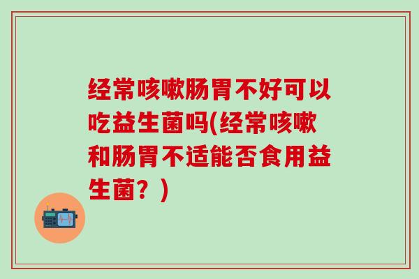 经常肠胃不好可以吃益生菌吗(经常和肠胃不适能否食用益生菌？)