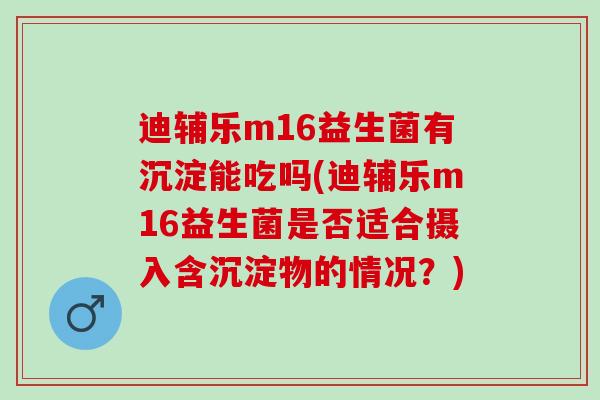 迪辅乐m16益生菌有沉淀能吃吗(迪辅乐m16益生菌是否适合摄入含沉淀物的情况？)