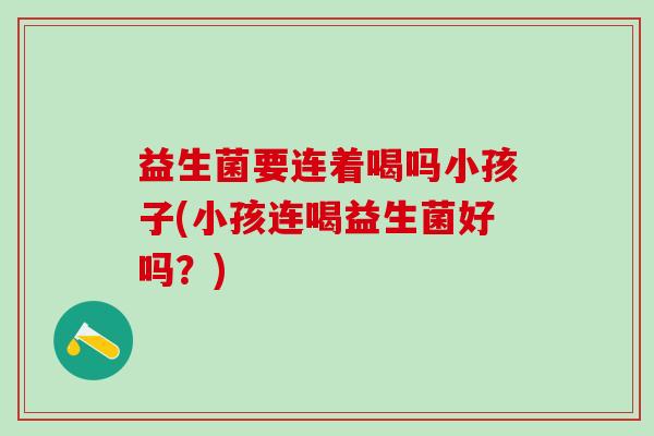 益生菌要连着喝吗小孩子(小孩连喝益生菌好吗？)