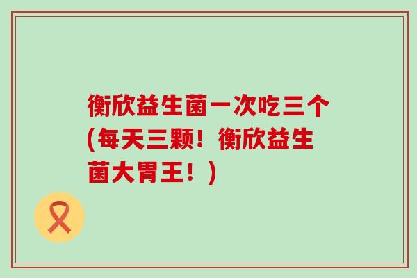 衡欣益生菌一次吃三个(每天三颗！衡欣益生菌大胃王！)