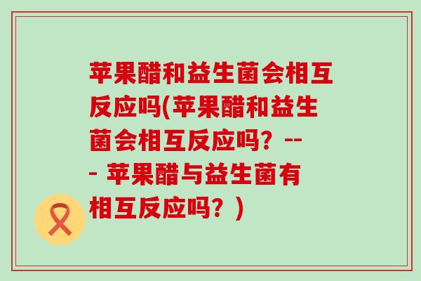 苹果醋和益生菌会相互反应吗(苹果醋和益生菌会相互反应吗？--- 苹果醋与益生菌有相互反应吗？)