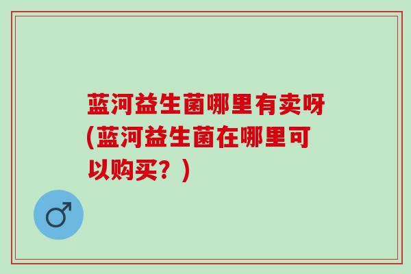 蓝河益生菌哪里有卖呀(蓝河益生菌在哪里可以购买？)
