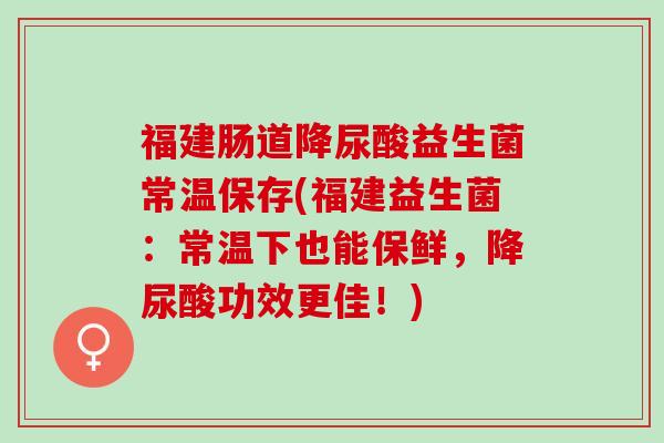 福建肠道降尿酸益生菌常温保存(福建益生菌：常温下也能保鲜，降尿酸功效更佳！)