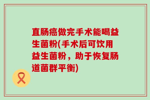 直肠做完手术能喝益生菌粉(手术后可饮用益生菌粉，助于恢复肠道菌群平衡)