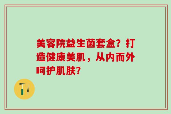 美容院益生菌套盒？打造健康美肌，从内而外呵护？