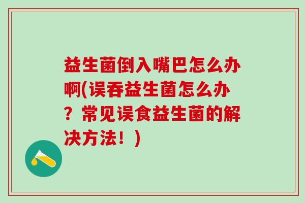 益生菌倒入嘴巴怎么办啊(误吞益生菌怎么办？常见误食益生菌的解决方法！)