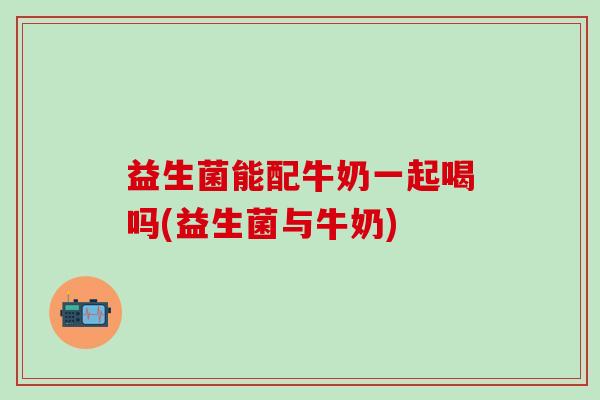 益生菌能配牛奶一起喝吗(益生菌与牛奶)