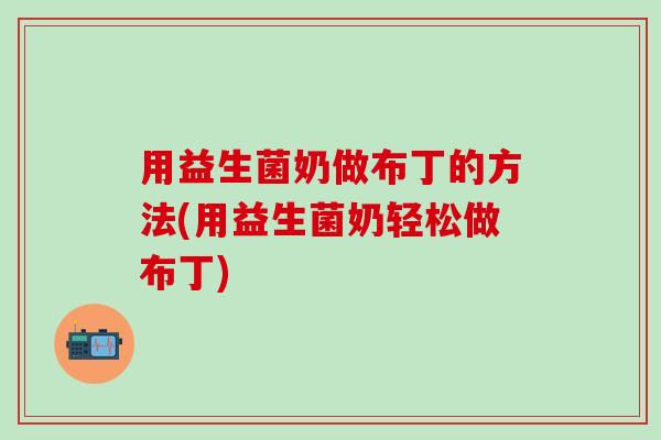 用益生菌奶做布丁的方法(用益生菌奶轻松做布丁)