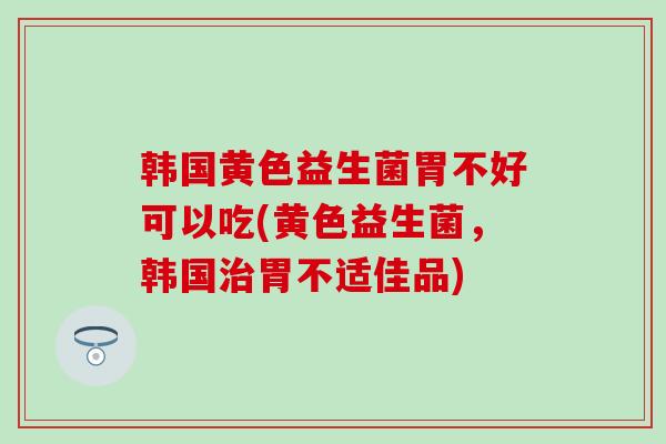 韩国黄色益生菌胃不好可以吃(黄色益生菌，韩国胃不适佳品)