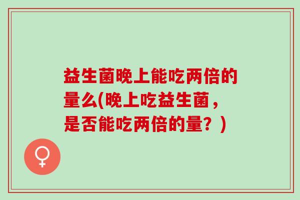 益生菌晚上能吃两倍的量么(晚上吃益生菌，是否能吃两倍的量？)