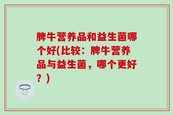 脾牛营养品和益生菌哪个好(比较：脾牛营养品与益生菌，哪个更好？)