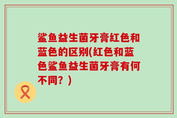 鲨鱼益生菌牙膏红色和蓝色的区别(红色和蓝色鲨鱼益生菌牙膏有何不同？)