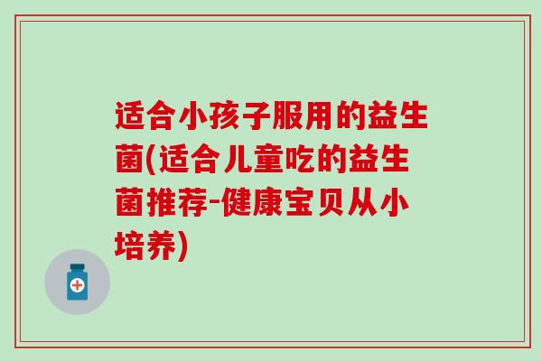 适合小孩子服用的益生菌(适合儿童吃的益生菌推荐-健康宝贝从小培养)